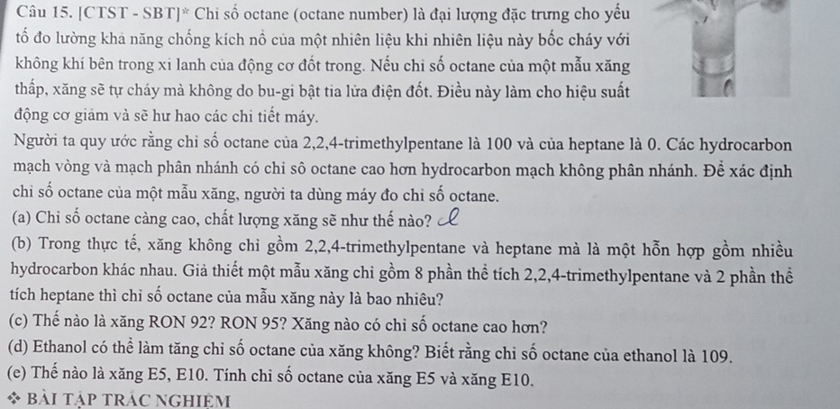 [CTST - SBT]* Chi số octane (octane number) là đại lượng đặc trưng cho yếu 
tố đo lường kha năng chống kích nồ của một nhiên liệu khi nhiên liệu này bốc cháy với 
không khí bên trong xi lanh của động cơ đốt trong. Nếu chi số octane của một mẫu xăng 
thấp, xăng sẽ tự cháy mà không do bu-gi bật tia lửa điện đốt. Điều này làm cho hiệu suất 
động cơ giảm và sẽ hư hao các chi tiết máy. 
Người ta quy ước rằng chi số octane của 2, 2, 4 -trimethylpentane là 100 và của heptane là 0. Các hydrocarbon 
mạch vòng và mạch phân nhánh có chi sô octane cao hơn hydrocarbon mạch không phân nhánh. Để xác định 
chi số octane của một mẫu xăng, người ta dùng máy đo chi số octane. 
(a) Chi số octane càng cao, chất lượng xăng sẽ như thế nào? 
(b) Trong thực tế, xăng không chỉ gồm 2, 2, 4 -trimethylpentane và heptane mà là một hỗn hợp gồm nhiều 
hydrocarbon khác nhau. Giả thiết một mẫu xăng chỉ gồm 8 phần thể tích 2, 2, 4 -trimethylpentane và 2 phần thể 
tích heptane thì chỉ số octane của mẫu xăng này là bao nhiêu? 
(c) Thế nào là xăng RON 92? RON 95? Xăng nào có chi số octane cao hơn? 
(d) Ethanol có thể làm tăng chỉ số octane của xăng không? Biết rằng chi số octane của ethanol là 109. 
(e) Thế nào là xăng E5, E10. Tính chi số octane của xăng E5 và xăng E10. 
bài tập trác nghiệm