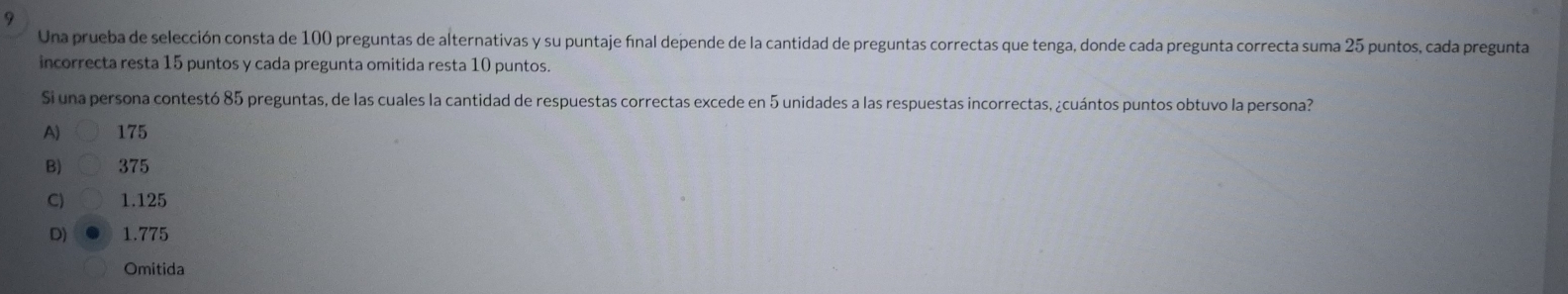 Una prueba de selección consta de 100 preguntas de alternativas y su puntaje final depende de la cantidad de preguntas correctas que tenga, donde cada pregunta correcta suma 25 puntos, cada pregunta
incorrecta resta 15 puntos y cada pregunta omitida resta 10 puntos.
Si una persona contestó 85 preguntas, de las cuales la cantidad de respuestas correctas excede en 5 unidades a las respuestas incorrectas, ¿cuántos puntos obtuvo la persona?
A). 175
B) 375
C) 1.125
D) 1.775
Omitida