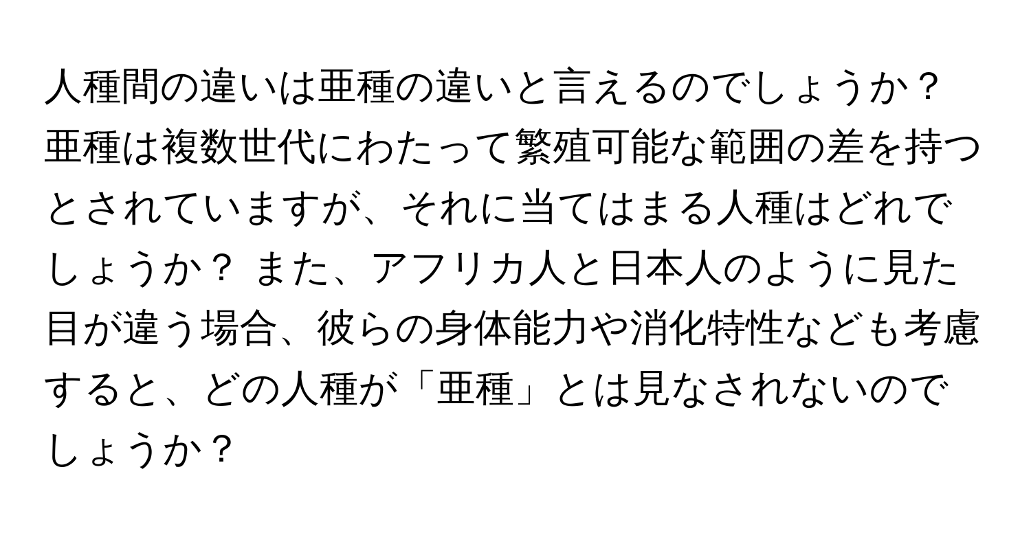 人種間の違いは亜種の違いと言えるのでしょうか？ 亜種は複数世代にわたって繁殖可能な範囲の差を持つとされていますが、それに当てはまる人種はどれでしょうか？ また、アフリカ人と日本人のように見た目が違う場合、彼らの身体能力や消化特性なども考慮すると、どの人種が「亜種」とは見なされないのでしょうか？