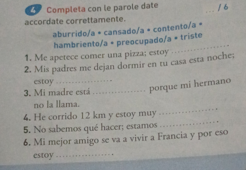 Completa con le parole date
_/6
accordate correttamente.
aburrido/a • cansado/a • contento/a •
hambriento/a • preocupado/a • triste
1. Me apetece comer una pizza; estoy .
2. Mis padres me dejan dormir en tu casa esta noche;
estoy
3. Mi madre está_
_porque mi hermano
no la llama.
_
4. He corrido 12 km y estoy muy
_
5. No sabemos qué hacer; estamos
6. Mi mejor amigo se va a vivir a Francia y por eso
estoy_