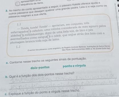 sequência de itens. 
3. No trecho do conto apresentado a seguir, o pássaro Katete oferece ajuda a 
outros pássaros que desejam quebrar uma grande pedra. Leia-o e veja como os 
pássaros reagiram a sua oferta. 
[...] 
— Tunda, tunda! Tunda! — apoiaram, em conjunto, três 
esfarrapados: o cahululo, uma rolinha considerada de mau agouro pelos 
aldeões o mbalakaxongo, dono de uma bela voz, de bico e pés 
avermelhados como sangue, e o ndele, que segue atrás dos bois com a 
plumagem branca toda suja de lama. 
[...] 
O senhor dos paezaros: conto angolano, de Rogério Andrade Barbosa. iustrações de Salmo Darsa 
São Paulo: Melhoramentos, 2006. p. 1B. (Cone Outra Ver). 
a. Contorne nesse trecho os seguintes sinais de pontuação. 
dois-pontos ponto e vírgula 
_ 
b. Qual é a função dos dois-pontos nesse trecho? 
_ 
c. Explique a função do ponto e vírgula nesse trecho.