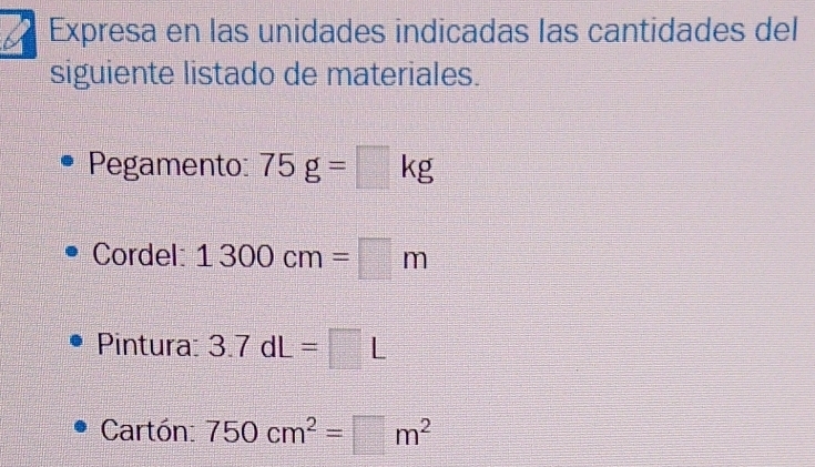 a Expresa en las unidades indicadas las cantidades del 
siguiente listado de materiales. 
Pegamento 75g=□ kg
Cordel: 1300cm=□ m
Pintura: 3.7dL=□ L
Cartón: 750cm^2=□ m^2