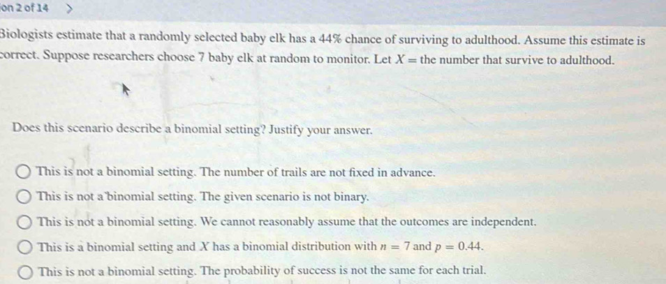 ion 2 of 14
Biologists estimate that a randomly selected baby elk has a 44% chance of surviving to adulthood. Assume this estimate is
correct. Suppose researchers choose 7 baby elk at random to monitor. Let X= the number that survive to adulthood.
Does this scenario describe a binomial setting? Justify your answer.
This is not a binomial setting. The number of trails are not fixed in advance.
This is not a binomial setting. The given scenario is not binary.
This is not a binomial setting. We cannot reasonably assume that the outcomes are independent.
This is a binomial setting and X has a binomial distribution with n=7 and p=0.44.
This is not a binomial setting. The probability of success is not the same for each trial.