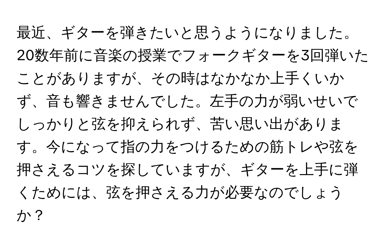 最近、ギターを弾きたいと思うようになりました。20数年前に音楽の授業でフォークギターを3回弾いたことがありますが、その時はなかなか上手くいかず、音も響きませんでした。左手の力が弱いせいでしっかりと弦を抑えられず、苦い思い出があります。今になって指の力をつけるための筋トレや弦を押さえるコツを探していますが、ギターを上手に弾くためには、弦を押さえる力が必要なのでしょうか？