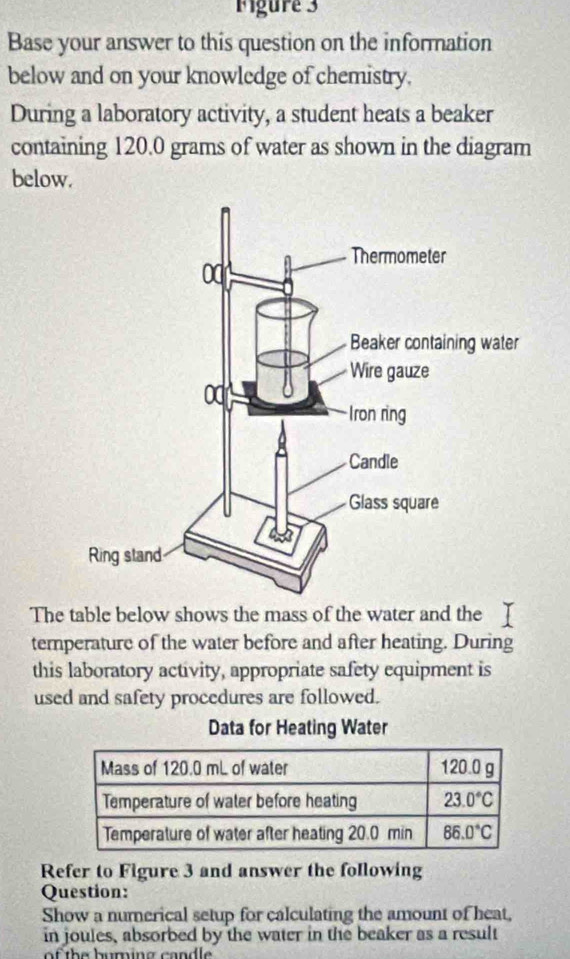 Figure 3
Base your answer to this question on the information
below and on your knowledge of chemistry.
During a laboratory activity, a student heats a beaker
containing 120.0 grams of water as shown in the diagram
below.
The table below shows the mass of the water and the
temperature of the water before and after heating. During
this laboratory activity, appropriate safety equipment is
used and safety procedures are followed.
Data for Heating Water
Refer to Figure 3 and answer the following
Question:
Show a numerical setup for calculating the amount of heat,
in joules, absorbed by the water in the beaker as a result
of t h e huming cand le