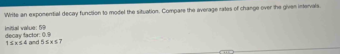 Write an exponential decay function to model the situation. Compare the average rates of change over the given intervals. 
initial value: 59
decay factor: 0.9
1≤ x≤ 4 and 5≤ x≤ 7