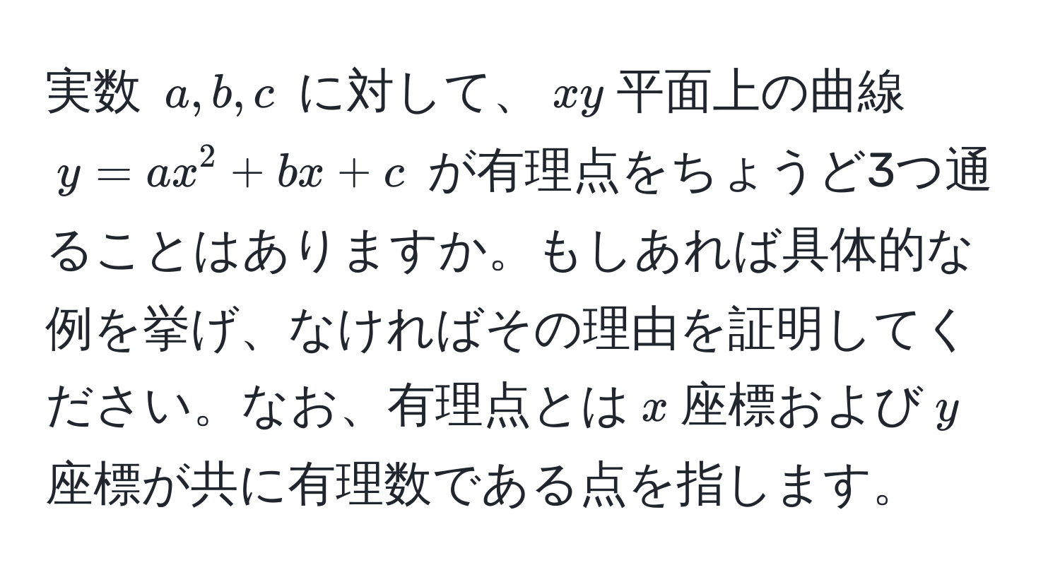 実数 $a, b, c$ に対して、$xy$平面上の曲線 $y = ax^2 + bx + c$ が有理点をちょうど3つ通ることはありますか。もしあれば具体的な例を挙げ、なければその理由を証明してください。なお、有理点とは$x$座標および$y$座標が共に有理数である点を指します。