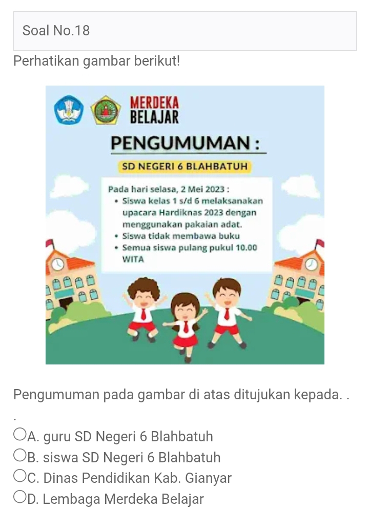 Soal No.18
Perhatikan gambar berikut!
Pengumuman pada gambar di atas ditujukan kepada. .
A. guru SD Negeri 6 Blahbatuh
B. siswa SD Negeri 6 Blahbatuh
C. Dinas Pendidikan Kab. Gianyar
D. Lembaga Merdeka Belajar