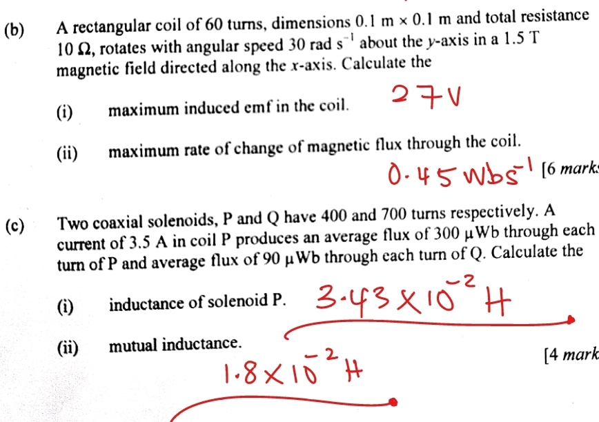 A rectangular coil of 60 turns, dimensions 0.1m* 0.1m and total resistance
10Ω, rotates with angular speed 30 rad s^(-1) about the y-axis in a 1.5 T
magnetic field directed along the x-axis. Calculate the 
(i) maximum induced emf in the coil. 
(ii) maximum rate of change of magnetic flux through the coil. 
[6 mark 
(c) Two coaxial solenoids, P and Q have 400 and 700 turns respectively. A 
current of 3.5 A in coil P produces an average flux of 300 μWb through each 
turn of P and average flux of 90 μWb through each turn of Q. Calculate the 
(i) inductance of solenoid P. 
(ii) mutual inductance. 
[4 mark