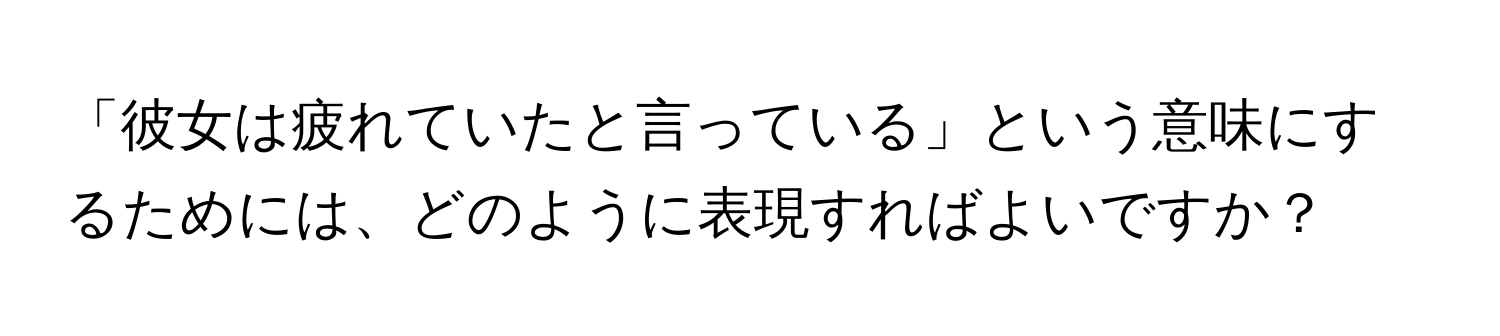 「彼女は疲れていたと言っている」という意味にするためには、どのように表現すればよいですか？