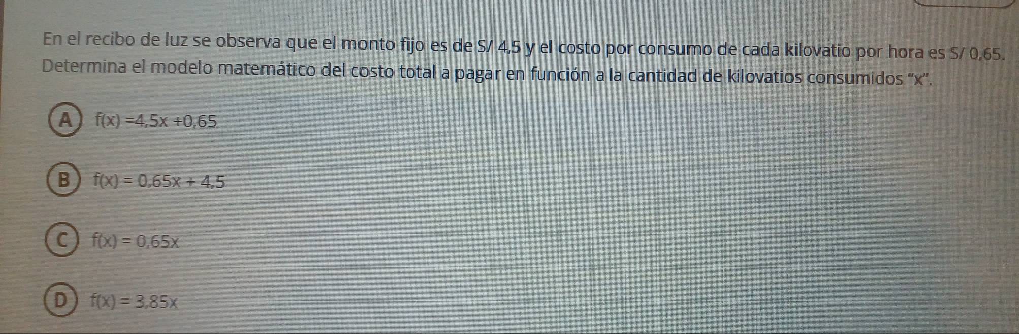 En el recibo de luz se observa que el monto fijo es de S/ 4,5 y el costo por consumo de cada kilovatio por hora es S/ 0,65.
Determina el modelo matemático del costo total a pagar en función a la cantidad de kilovatios consumidos '' x '.
A f(x)=4,5x+0,65
B f(x)=0,65x+4,5
C f(x)=0,65x
D f(x)=3,85x