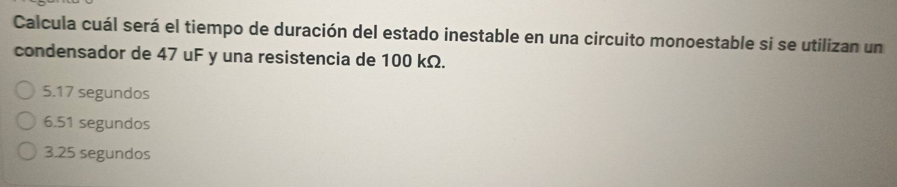 Calcula cuál será el tiempo de duración del estado inestable en una circuito monoestable si se utilizan un
condensador de 47 uF y una resistencia de 100 kΩ.
5.17 segundos
6.51 segundos
3.25 segundos