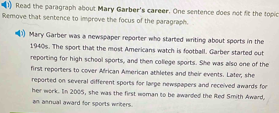 Read the paragraph about Mary Garber's career. One sentence does not fit the topic 
Remove that sentence to improve the focus of the paragraph. 
Mary Garber was a newspaper reporter who started writing about sports in the 
1940s. The sport that the most Americans watch is football. Garber started out 
reporting for high school sports, and then college sports. She was also one of the 
first reporters to cover African American athletes and their events. Later, she 
reported on several different sports for large newspapers and received awards for 
her work. In 2005, she was the first woman to be awarded the Red Smith Award, 
an annual award for sports writers.