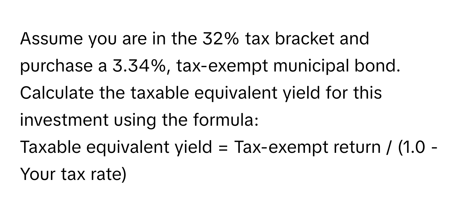 Assume you are in the 32% tax bracket and purchase a 3.34%, tax-exempt municipal bond. Calculate the taxable equivalent yield for this investment using the formula:

Taxable equivalent yield = Tax-exempt return / (1.0 - Your tax rate)