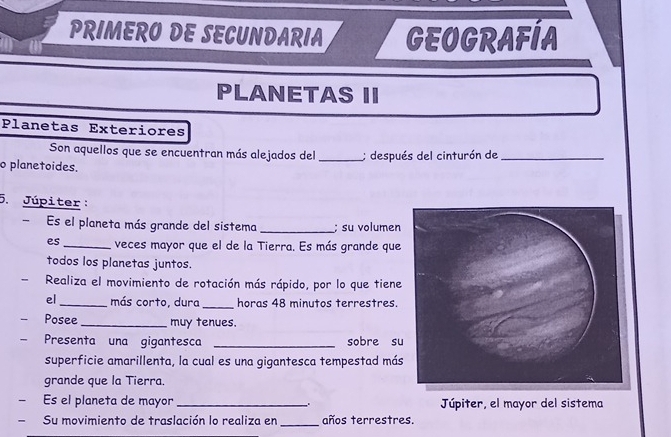 PRIMERO DE SECUNDARIA GEOGRAFÍA 
PLANETAS II 
Planetas Exteriores 
Son aquellos que se encuentran más alejados del 
o planetoides. _; después del cinturón de_ 
5. Júpiter: 
- Es el planeta más grande del sistema _; su volumen 
es_ veces mayor que el de la Tierra. Es más grande que 
todos los planetas juntos. 
Realiza el movimiento de rotación más rápido, por lo que tiene 
el_ más corto, dura_ horas 48 minutos terrestres. 
Posee_ muy tenues. 
Presenta una gigantesca _sobre su 
superficie amarillenta, la cual es una gigantesca tempestad más 
grande que la Tierra. 
Es el planeta de mayor _. Júpiter, el mayor del sistema 
- Su movimiento de traslación lo realiza en_ años terrestres.