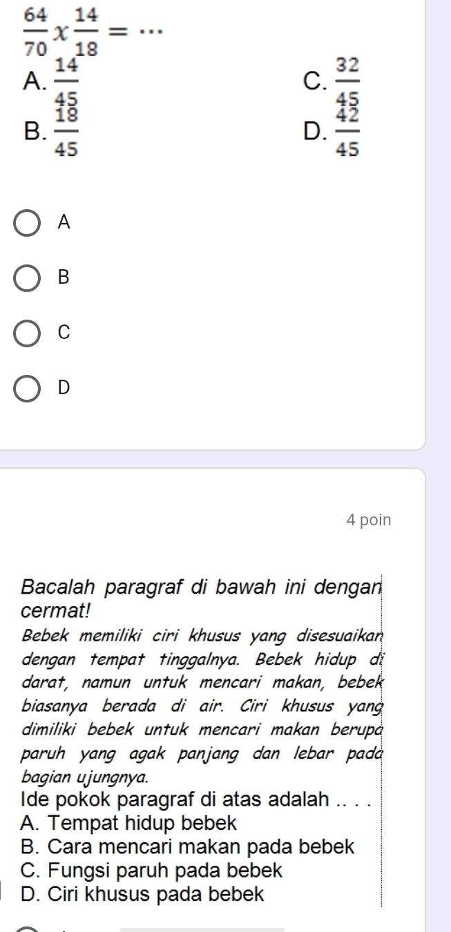  64/70 *  14/18 = _、
A.  14/45   32/45 
C.
B.  18/45   42/45 
D.
A
B
C
D
4 poin
Bacalah paragraf di bawah ini dengan
cermat!
Bebek memiliki ciri khusus yang disesuaikan
dengan tempat tinggalnya. Bebek hidup di
darat, namun untuk mencari makan, bebek
biasanya berada di air. Ciri khusus yan
dimiliki bebek untuk mencari makan berup
paruh yang agak panjang dan lebar pada 
bagian ujungnya.
Ide pokok paragraf di atas adalah .. . .
A. Tempat hidup bebek
B. Cara mencari makan pada bebek
C. Fungsi paruh pada bebek
D. Ciri khusus pada bebek