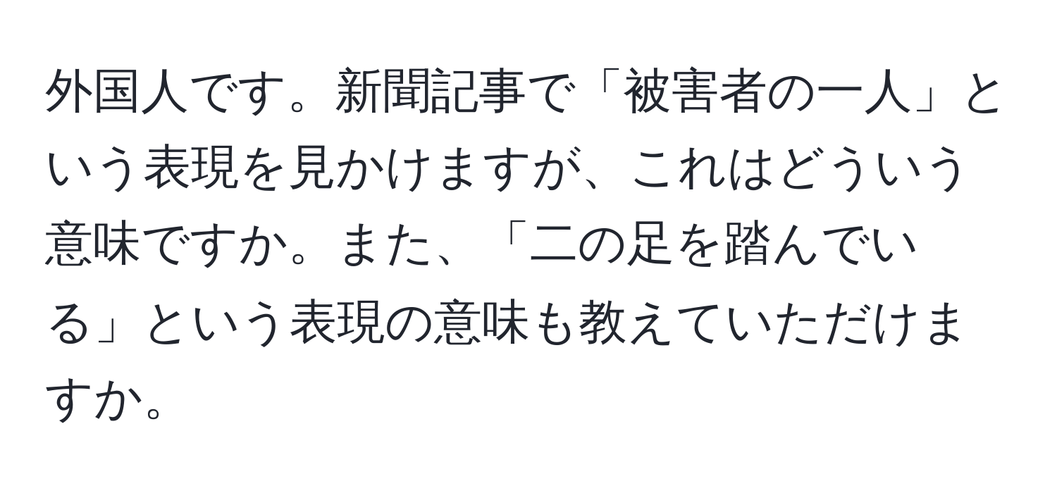 外国人です。新聞記事で「被害者の一人」という表現を見かけますが、これはどういう意味ですか。また、「二の足を踏んでいる」という表現の意味も教えていただけますか。