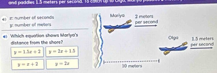 and paddles 1.5 meters per second. To catch up to Olga, Manya p
x : number of seconds
y; number of meters
Which equation shows Mariya's 
distance from the shore?
y=1.5x+2 y=2x+1.5
y=x+2 y=2x