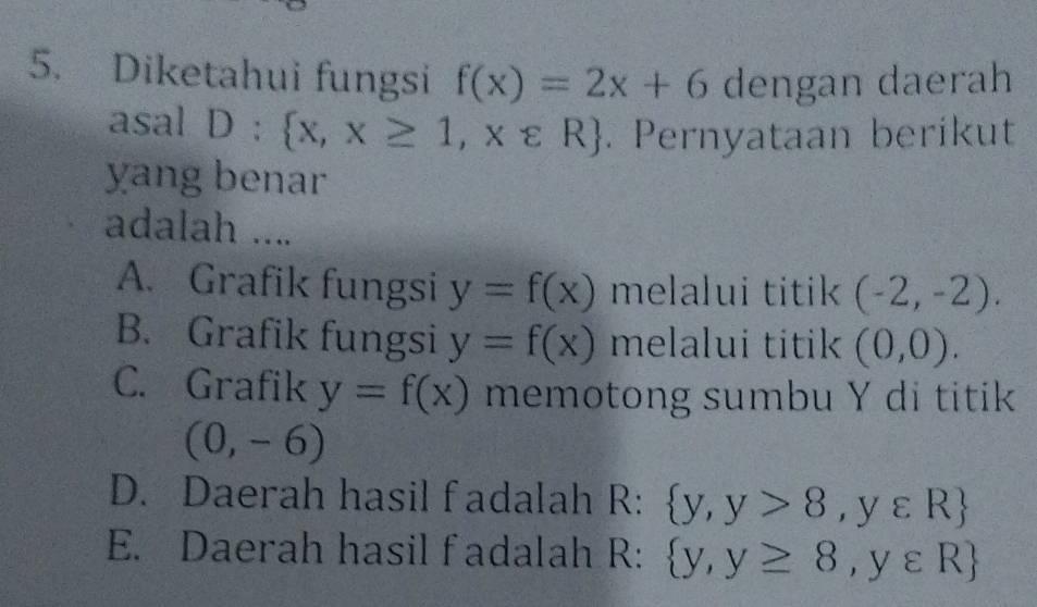 Diketahui fungsi f(x)=2x+6 dengan daerah
asal D: x,x≥ 1,xvarepsilon R. Pernyataan berikut
yang benar
adalah ....
A. Grafik fungsi y=f(x) melalui titik (-2,-2).
B. Grafik fungsi y=f(x) melalui titik (0,0).
C. Grafik y=f(x) memotong sumbu Y di titik
(0,-6)
D. Daerah hasil fadalah R:  y,y>8,yvarepsilon R
E. Daerah hasil fadalah R:  y,y≥ 8,y∈ R