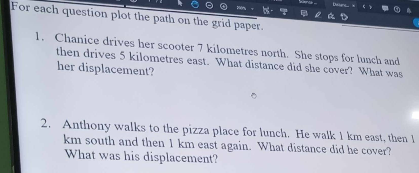 Distane.. 
For each question plot the path on the grid paper. 
1. Chanice drives her scooter 7 kilometres north. She stops for lunch and 
then drives 5 kilometres east. What distance did she cover? What was 
her displacement? 
2. Anthony walks to the pizza place for lunch. He walk 1 km east, then 1
km south and then 1 km east again. What distance did he cover? 
What was his displacement?