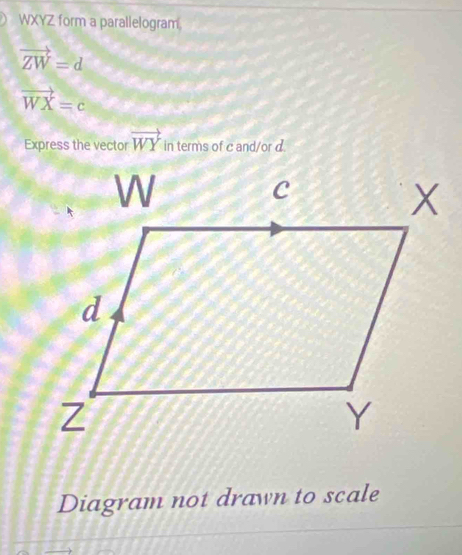 WXYZ form a parallelogram.
vector ZW=d
vector WX=c
Express the vector vector WY in terms of c and/or d. 
Diagram not drawn to scale