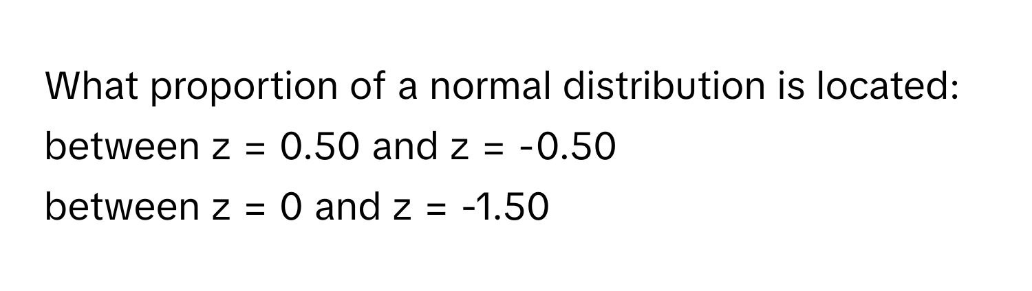 What proportion of a normal distribution is located:

between z = 0.50 and z = -0.50
between z = 0 and z = -1.50