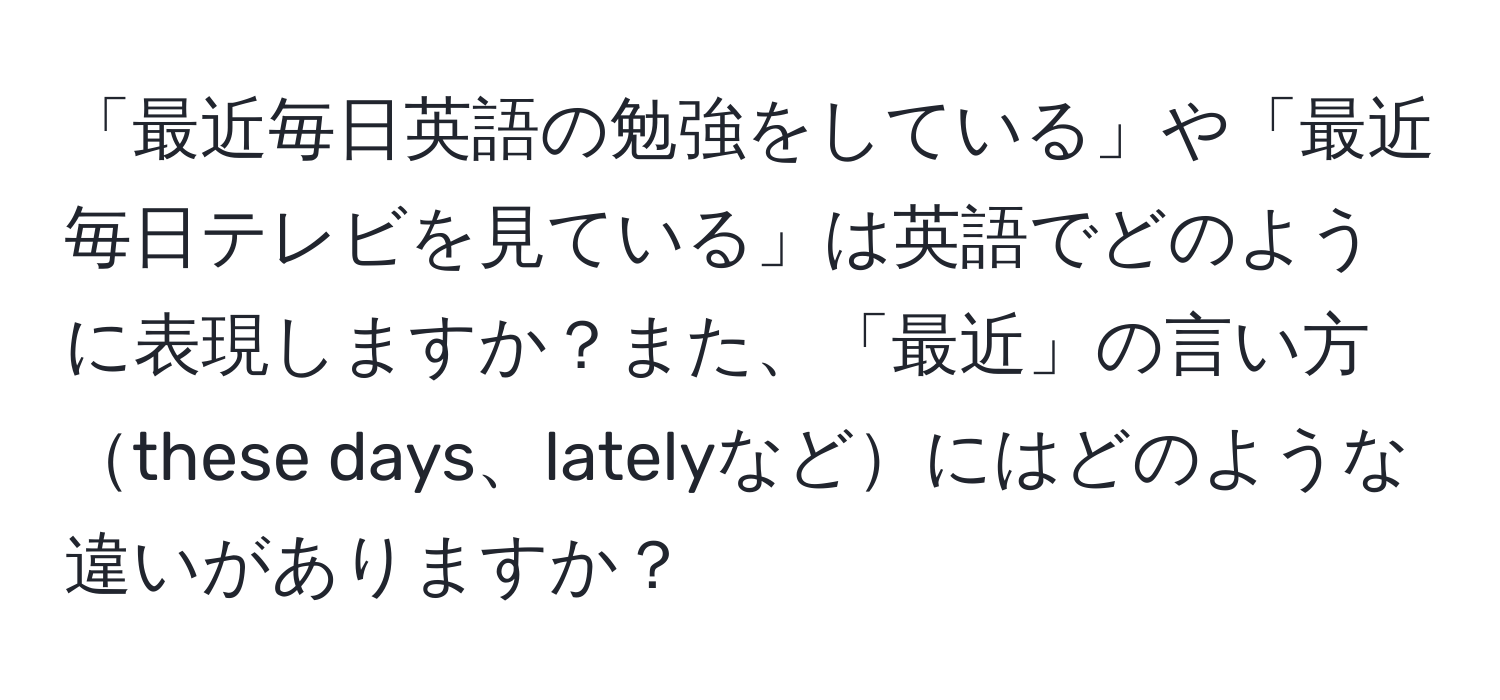 「最近毎日英語の勉強をしている」や「最近毎日テレビを見ている」は英語でどのように表現しますか？また、「最近」の言い方these days、latelyなどにはどのような違いがありますか？