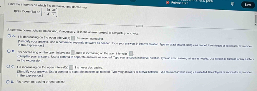 7:17 of 27 points
Save
Find the intervals on which f is increasing and decreasing
f(x)=2cos (4x)or [- 3π /4 , 3π /4 ]
n
Select the correct choice below and, if necessary, fill in the answer box(es) to complete your choice.
A. f is decreasing on the open interval(s) □ . f is never increasing.
(Simplify your answer. Use a comma to separate answers as needed. Type your answers in interval notation. Type an exact answer, using x as needed. Use integers or fractions for any numbers
in the expression.)
B. f is decreasing on the open interval(s) □ and f is increasing on the open interval(s)
(Simplify your answers. Use a comma to separate answers as needed. Type your answers in interval notation. Type an exact answer, using π as needed. Use integers or fractions for any numbers
in the expression.)
C. f is increasing on the open interval(s) □ f is never decreasing
(Simplify your answer. Use a comma to separate answers as needed. Type your answers in interval notation. Type an exact answer, using π as needed. Use integers or fractions for any numbers
in the expression.)
D. f is never increasing or decreasing