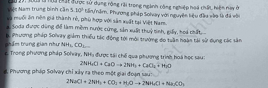 cCau 27: Soua là noa chát được sử dụng rộng rãi trong ngành công nghiệp hoá chất, hiện nay ở
Việt Nam trung bình cần 5.10^5 tấn/năm. Phương pháp Solvay với nguyên liệu đầu vào là đá vôi
và muối ăn nên giá thành rẻ, phù hợp với sản xuất tại Việt Nam.
a. Soda được dùng để làm mềm nước cứng, sản xuất thuỷ tinh, giấy, hoá chất,...
b. Phương pháp Solvay giảm thiểu tác động tới môi trường do tuần hoàn tái sử dụng các sản
phẩm trung gian như NH_3, CO_2,...
c. Trong phương pháp Solvay, NH_3 được tái chế qua phương trình hoá học sau:
2NH_4Cl+CaOto 2NH_3+CaCl_2+H_2O
d. Phương pháp Solvay chỉ xảy ra theo một giai đoạn sau:
2NaCl+2NH_3+CO_2+H_2Oto 2NH_4Cl+Na_2CO_3