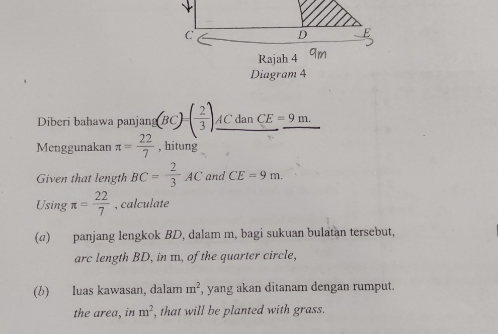 Rajah 4 
Diagram 4 
Diberi bahawa panjang (BC)=( 2/3 )_ ACdanCE=9m. 
Menggunakan π = 22/7  , hitung 
Given that length BC= 2/3 AC and CE=9m. 
Using π = 22/7  , calculate 
(a) panjang lengkok BD, dalam m, bagi sukuan bulatan tersebut, 
arc length BD, in m, of the quarter circle, 
(b) luas kawasan, dalam m^2 , yang akan ditanam dengan rumput. 
the area, in m^2 , that will be planted with grass.