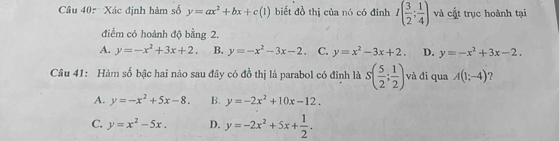 Xác định hàm số y=ax^2+bx+c(1) biết đồ thị của nó có đỉnh I( 3/2 ; 1/4 ) và cắt trục hoành tại
điểm có hoành độ bằng 2.
A. y=-x^2+3x+2. B. y=-x^2-3x-2. C. y=x^2-3x+2. D. y=-x^2+3x-2. 
Câu 41: Hàm số bậc hai nào sau đây có đồ thị là parabol có đỉnh là S( 5/2 ; 1/2 ) và đi qua A(1;-4) ?
A. y=-x^2+5x-8. B. y=-2x^2+10x-12.
C. y=x^2-5x. D. y=-2x^2+5x+ 1/2 .