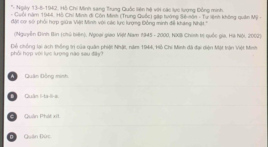 ''- Ngày 13-8-1942, Hồ Chí Minh sang Trung Quốc liên hệ với các lực lượng Đồng minh.
- Cuối năm 1944, Hồ Chí Minh đi Côn Minh (Trung Quốc) gặp tướng Sê-nôn - Tư lệnh không quân Mỹ -
đặt cơ sở phối hợp giữa Việt Minh với các lực lượng Đồng minh để kháng Nhật.'
(Nguyễn Đình Bin (chủ biên), Ngoại giao Việt Nam 1945 - 2000, NXB Chính trị quốc gia, Hà Nội, 2002)
Để chống lại ách thống trị của quân phiệt Nhật, năm 1944, Hồ Chí Minh đã đại diện Mặt trận Việt Minh
phối hợp với lực lượng nào sau đây?
A Quân Đồng minh.
Bộ Quân I-ta-li-a.
C Quân Phát xít.
D Quân Đức.