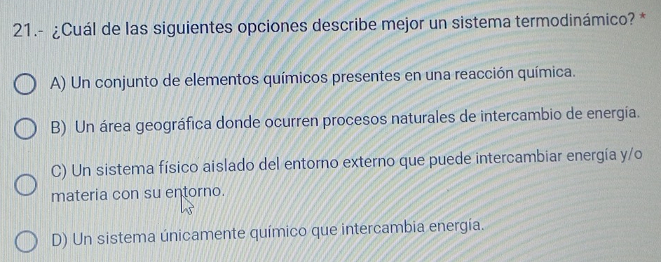 21.- ¿Cuál de las siguientes opciones describe mejor un sistema termodinámico? *
A) Un conjunto de elementos químicos presentes en una reacción química.
B) Un área geográfica donde ocurren procesos naturales de intercambio de energía.
C) Un sistema físico aislado del entorno externo que puede intercambiar energía y/o
materia con su entorno.
D) Un sistema únicamente químico que intercambia energía.