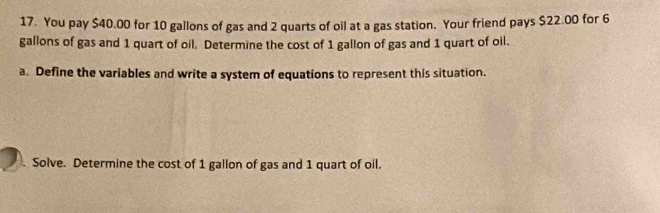 You pay $40.00 for 10 gallons of gas and 2 quarts of oil at a gas station. Your friend pays $22.00 for 6
gallons of gas and 1 quart of oil. Determine the cost of 1 gallon of gas and 1 quart of oil. 
a. Define the variables and write a system of equations to represent this situation. 
. Solve. Determine the cost of 1 gallon of gas and 1 quart of oil.