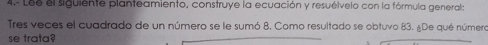 4.- Lee el siguiente planteamiento, construye la ecuación y resuélvelo con la fórmula general: 
Tres veces el cuadrado de un número se le sumó 8. Como resultado se obtuvo 83. ¿De qué número 
se trata?