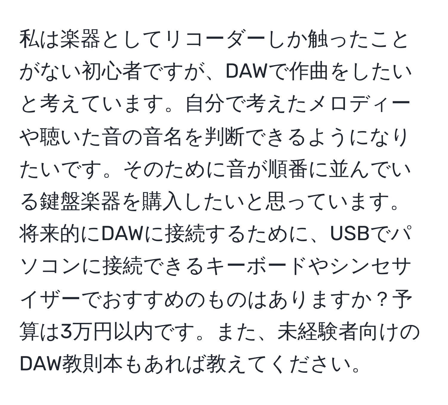 私は楽器としてリコーダーしか触ったことがない初心者ですが、DAWで作曲をしたいと考えています。自分で考えたメロディーや聴いた音の音名を判断できるようになりたいです。そのために音が順番に並んでいる鍵盤楽器を購入したいと思っています。将来的にDAWに接続するために、USBでパソコンに接続できるキーボードやシンセサイザーでおすすめのものはありますか？予算は3万円以内です。また、未経験者向けのDAW教則本もあれば教えてください。