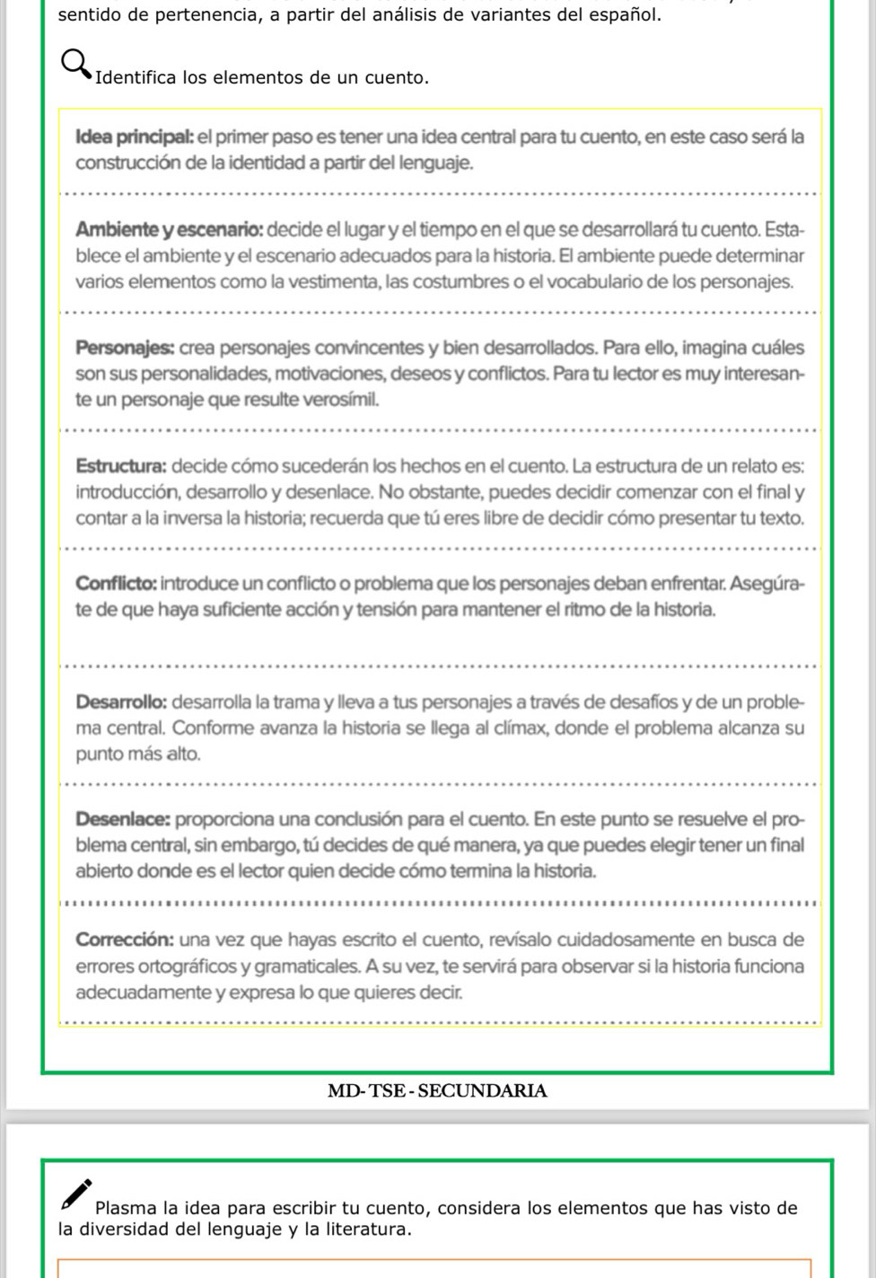 sentido de pertenencia, a partir del análisis de variantes del español.
Identifica los elementos de un cuento.
Idea principal: el primer paso es tener una idea central para tu cuento, en este caso será la
construcción de la identidad a partir del lenguaje.
Ambiente y escenario: decide el lugar y el tiempo en el que se desarrollará tu cuento. Esta-
blece el ambiente y el escenario adecuados para la historia. El ambiente puede determinar
varios elementos como la vestimenta, las costumbres o el vocabulario de los personajes.
Personajes: crea personajes convincentes y bien desarrollados. Para ello, imagina cuáles
son sus personalidades, motivaciones, deseos y conflictos. Para tu lector es muy interesan-
te un personaje que resulte verosímil.
Estructura: decide cómo sucederán los hechos en el cuento. La estructura de un relato es:
introducción, desarrollo y desenlace. No obstante, puedes decidir comenzar con el final y
contar a la inversa la historia; recuerda que tú eres libre de decidir cómo presentar tu texto.
Conflicto: introduce un conflicto o problema que los personajes deban enfrentar. Asegúra-
te de que haya suficiente acción y tensión para mantener el ritmo de la historia.
Desarrollo: desarrolla la trama y lleva a tus personajes a través de desafíos y de un proble-
ma central. Conforme avanza la historia se llega al clímax, donde el problema alcanza su
punto más alto.
Desenlace: proporciona una conclusión para el cuento. En este punto se resuelve el pro-
blema central, sin embargo, tú decides de qué manera, ya que puedes elegir tener un final
abierto donde es el lector quien decide cómo termina la historia.
Corrección: una vez que hayas escrito el cuento, revísalo cuidadosamente en busca de
errores ortográficos y gramaticales. A su vez, te servirá para observar si la historia funciona
adecuadamente y expresa lo que quieres decir.
MD- TSE - SECUNDARIA
Plasma la idea para escribir tu cuento, considera los elementos que has visto de
la diversidad del lenguaje y la literatura.