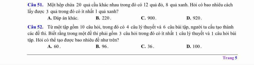 Một hộp chứa 20 quả cầu khác nhau trong đó có l2 quả đỏ, 8 quả xanh. Hỏi có bao nhiêu cách
lấy được 3 quả trong đó có ít nhất 1 quả xanh?
A. Đáp án khác. B. 220. C. 900. D. 920.
Câu 52. Từ một tập gồm 10 câu hỏi, trong đó có 4 câu lý thuyết và 6 câu bài tập, người ta cấu tạo thành
các đề thi. Biết rằng trong một đề thi phái gồm 3 câu hỏi trong đó có ít nhất 1 câu lý thuyết và 1 câu hỏi bài
tập. Hỏi có thể tạo được bao nhiêu đề như trên?
A. 60. B. 96. C. 36. D. 100.
Trang 5