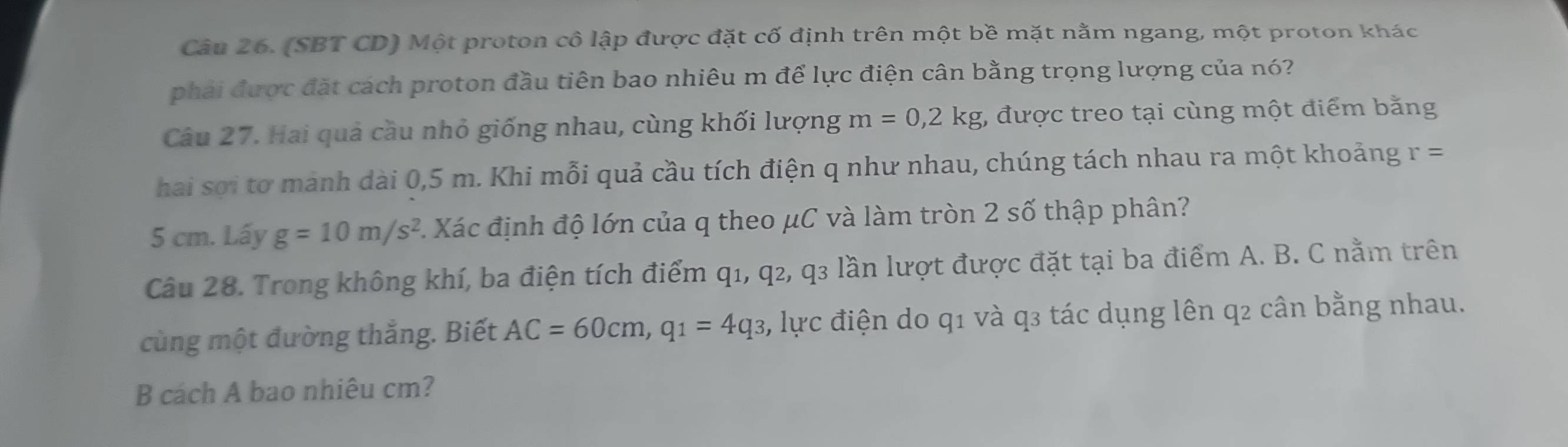 (SBT CD) Một proton cô lập được đặt cố định trên một bề mặt nằm ngang, một proton khác 
phải được đặt cách proton đầu tiên bao nhiêu m để lực điện cân bằng trọng lượng của nó? 
Câu 27. Hai quả cầu nhỏ giống nhau, cùng khối lượng m=0,2kg , được treo tại cùng một điểm bằng 
hai sợi tơ mảnh dài 0,5 m. Khi mỗi quả cầu tích điện q như nhau, chúng tách nhau ra một khoảng r=
5 cm. Lấy g=10m/s^2 C Xác định độ lớn của q theo μC và làm tròn 2 số thập phân? 
Câu 28. Trong không khí, ba điện tích điểm q1, q2, q3 lần lượt được đặt tại ba điểm A. B. C nằm trên 
cùng một đường thắng. Biết AC=60cm, q_1=4q_3 3, lực điện do q1 và q3 tác dụng lên q2 cân bằng nhau. 
B cách A bao nhiêu cm?