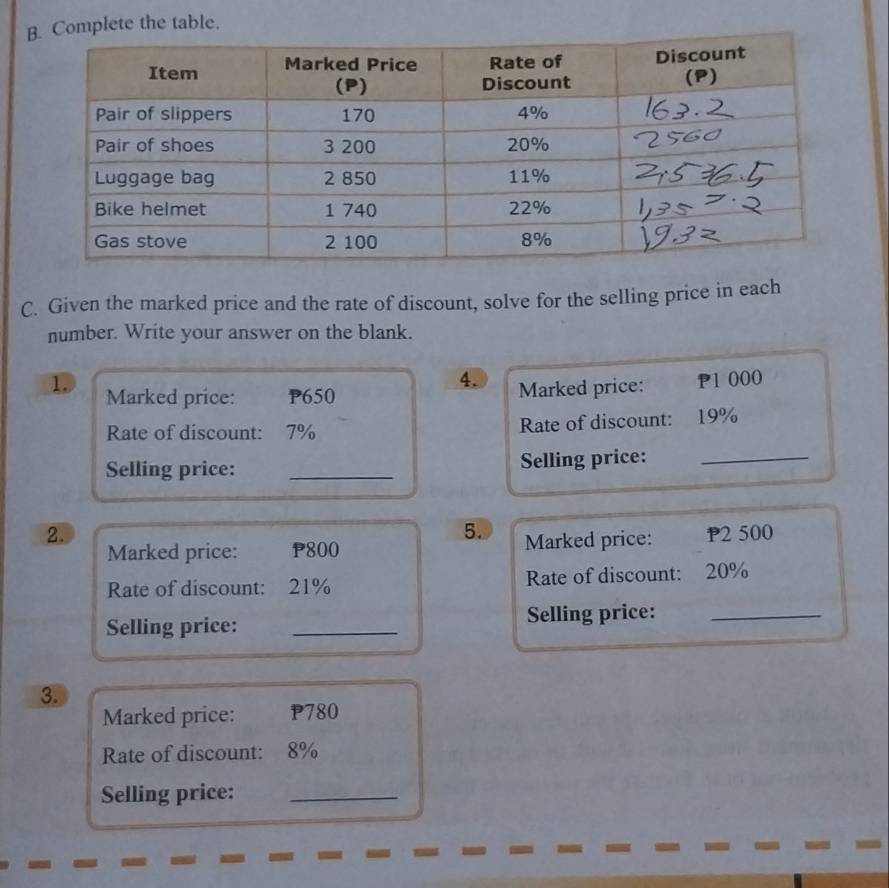 te the table. 
C. Given the marked price and the rate of discount, solve for the selling price in each 
number. Write your answer on the blank. 
4. Marked price: P1 000
1. Marked price: P650
Rate of discount: 7% Rate of discount: 19%
Selling price: _Selling price:_ 
5. 
2. P2 500
Marked price: P800 Marked price: 
Rate of discount: 21% Rate of discount: 20%
Selling price: _Selling price:_ 
3. 
Marked price: P780
Rate of discount: 8%
Selling price:_