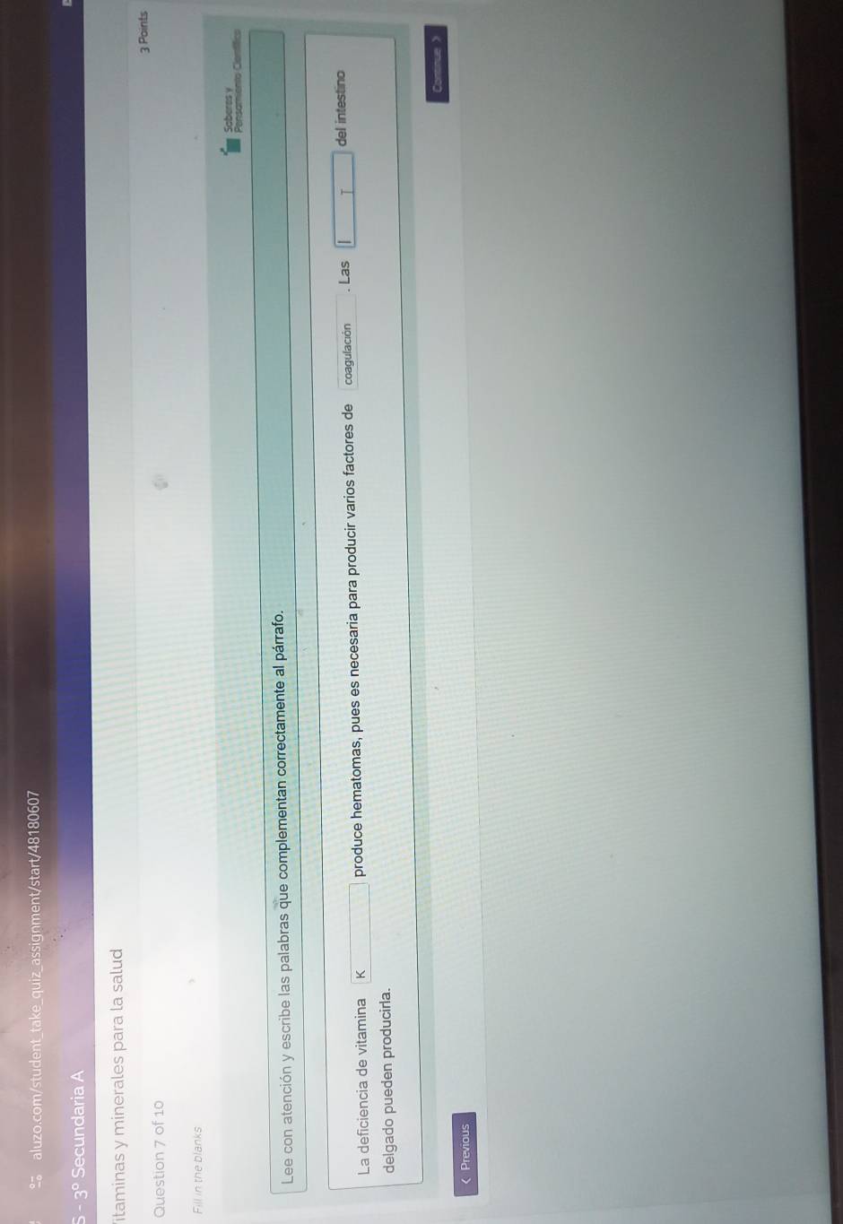 3° Secundaria A 
itaminas y minerales para la salud 
3 Points 
Question 7 of 10 
Fill in the blanks 
Saberes y 
Pensamiento Cemíífico 
Lee con atención y escribe las palabras que complementan correctamente al párrafo. 
La deficiencia de vitamina K produce hematomas, pues es necesaria para producir varios factores de coagulación . Las I del intestino 
delgado pueden producirla. 
Continue> 
< Previous
