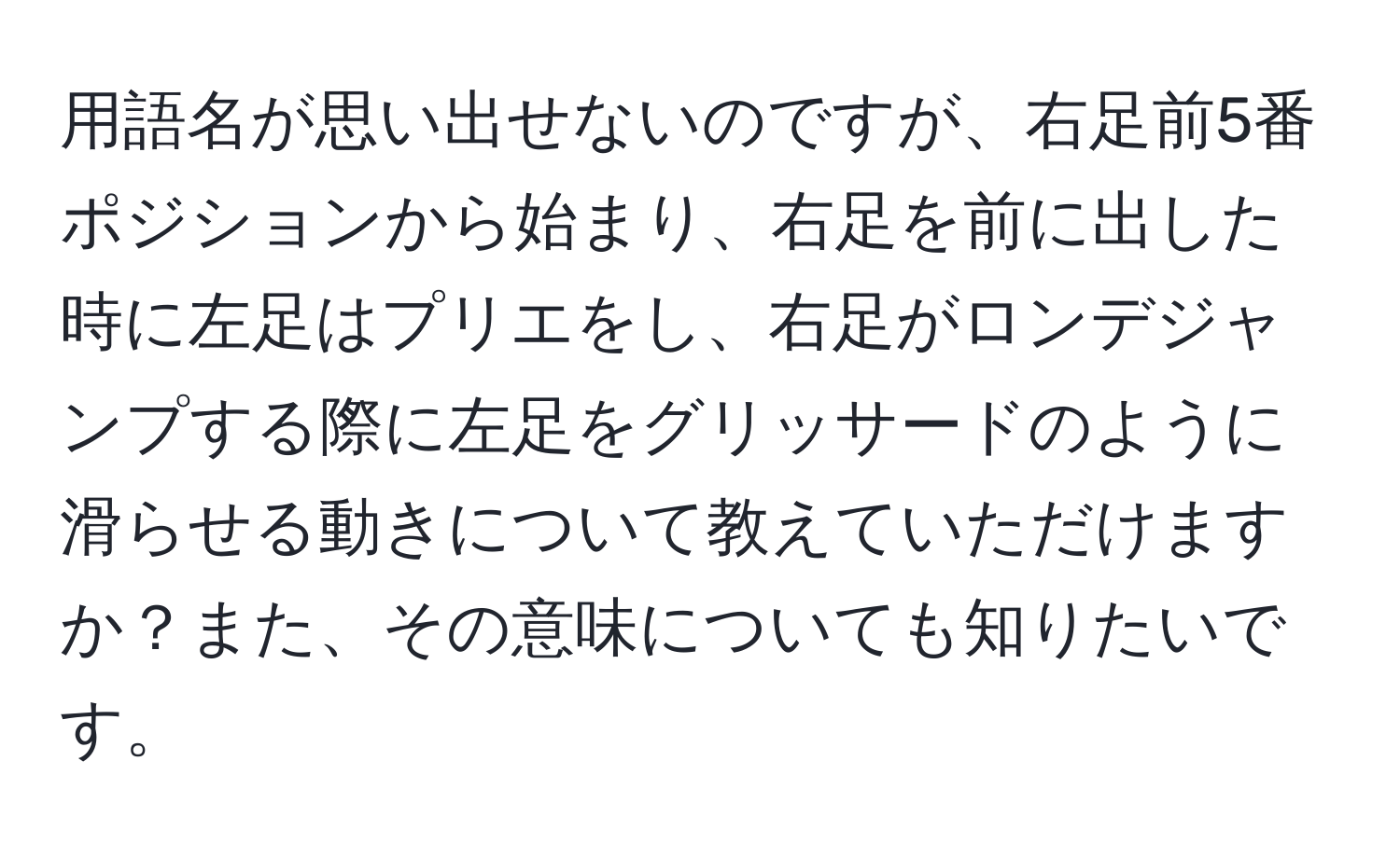 用語名が思い出せないのですが、右足前5番ポジションから始まり、右足を前に出した時に左足はプリエをし、右足がロンデジャンプする際に左足をグリッサードのように滑らせる動きについて教えていただけますか？また、その意味についても知りたいです。