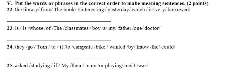 Put the words or phrases in the correct order to make meaning sentences. (2 points) 
22. the library/ from/ The book/ I/interesting./ yesterday/ which / is/ very/ borrowed/ 
_ 
23. is / is /whose /of /The /classmates./ boy /a/ my/ father /one/ doctor/ 
_ 
24. they /go / Tom / to / if /to /campsite /bike./ wanted /by/ know /the/ could/ 
_ 
25. asked /studying / if / My /then./ mum /or playing/ me/ I /was/