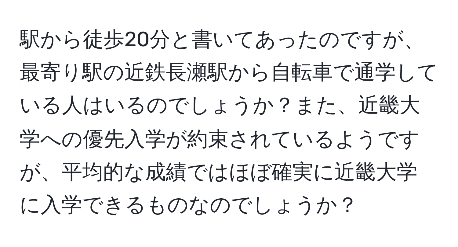 駅から徒歩20分と書いてあったのですが、最寄り駅の近鉄長瀬駅から自転車で通学している人はいるのでしょうか？また、近畿大学への優先入学が約束されているようですが、平均的な成績ではほぼ確実に近畿大学に入学できるものなのでしょうか？