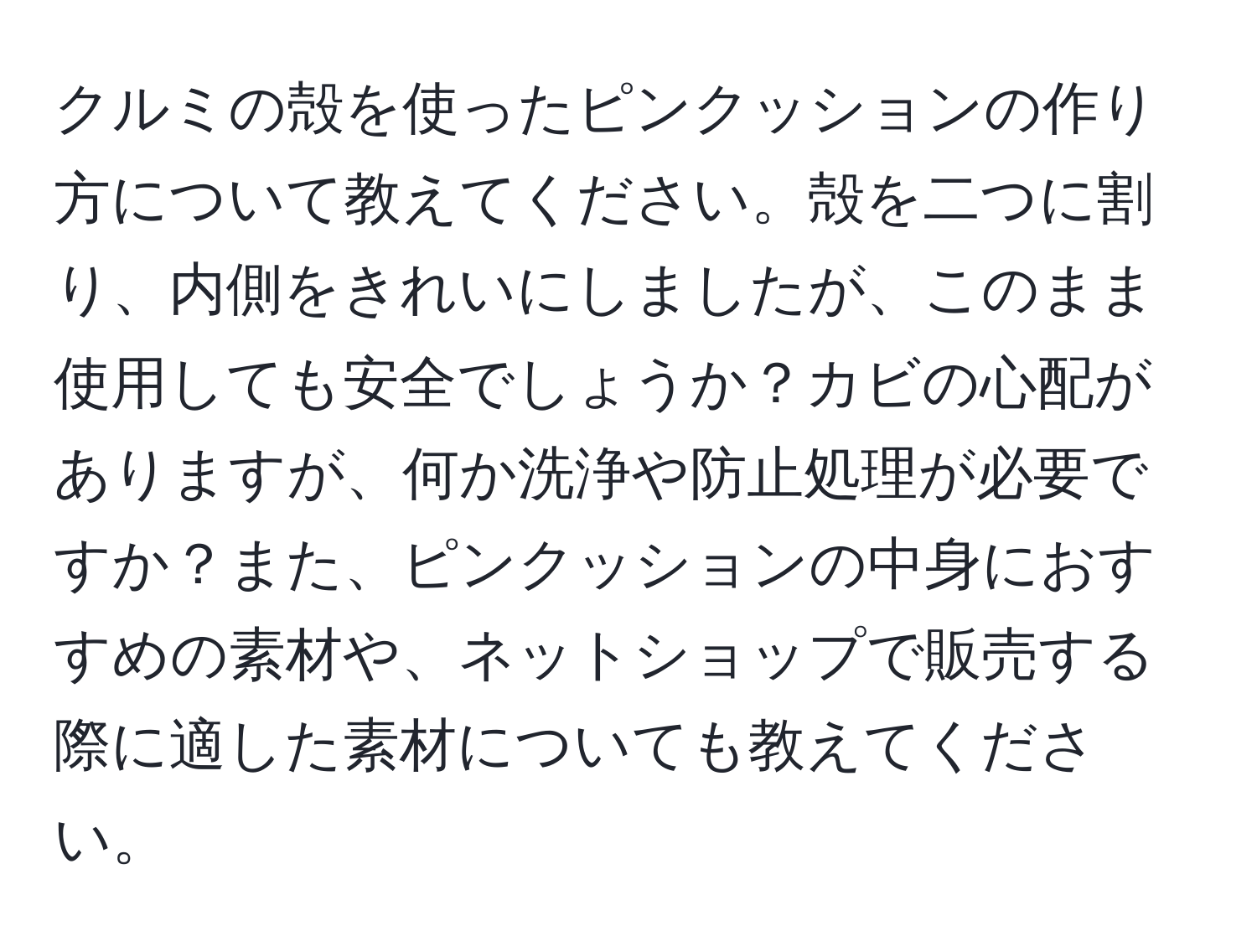 クルミの殻を使ったピンクッションの作り方について教えてください。殻を二つに割り、内側をきれいにしましたが、このまま使用しても安全でしょうか？カビの心配がありますが、何か洗浄や防止処理が必要ですか？また、ピンクッションの中身におすすめの素材や、ネットショップで販売する際に適した素材についても教えてください。