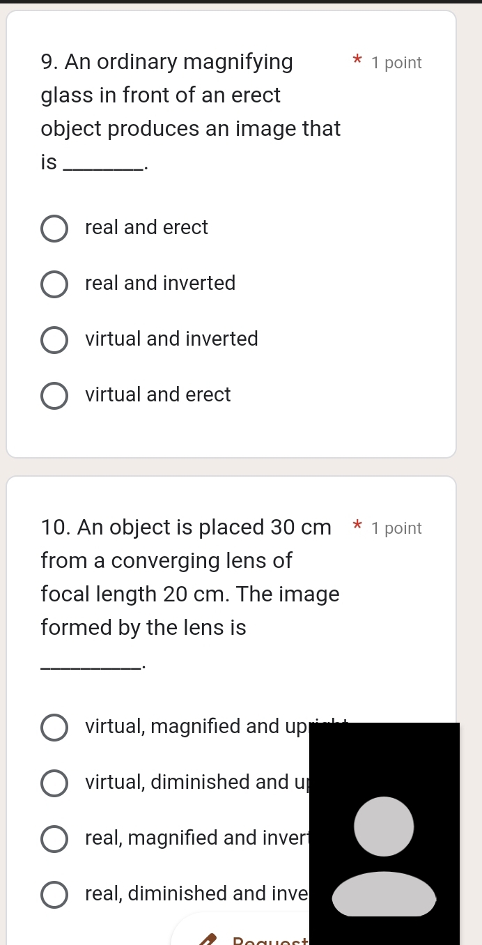 An ordinary magnifying 1 point
glass in front of an erect
object produces an image that
is_
.
real and erect
real and inverted
virtual and inverted
virtual and erect
10. An object is placed 30 cm * 1 point
from a converging lens of
focal length 20 cm. The image
formed by the lens is
_`.
virtual, magnified and up
virtual, diminished and up
real, magnified and inver
real, diminished and inve