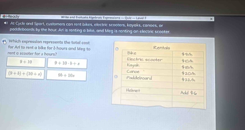 HReady Write and Evaluate Algebraic Expressions — Quiz — Levell F
• At Cycle and Sport, customers can rent bikes, electric scooters, kayaks, canoes, or
paddleboords by the hour. Ari is renting a bike, and Meg is renting on electric scooter.
Which expression represents the total cost
for Arl to rent a bike for δ hours and Meg to 
rent a scooter for s hours?
9+10 9+10· b+s
(9+b)+(10+a) 9b+10s