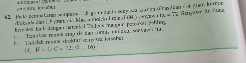 amoniakal (péreaksi fole 
senyawa tersebut. 
62. Pada pembakaran sempurna 1,8 gram suatu senyawa karbon dihasilkan 4,4 gram karbon 
dioksida dan 1,8 gram air. Massa molekul relatif (M_r) senyawa 1 tu =72. Senyawa itu tidak 
bereaksi baik dengan pereaksi Tollens maupun pereaksi Fehling. 
a. Tentukan rumus empiris dan rumus molekul senyawa itu. 
b. Tulislah rumus struktur senyawa tersebut.
(A_rH=1; C=12;O=16)