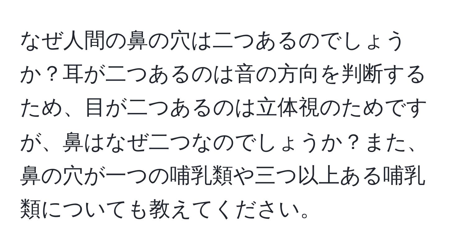 なぜ人間の鼻の穴は二つあるのでしょうか？耳が二つあるのは音の方向を判断するため、目が二つあるのは立体視のためですが、鼻はなぜ二つなのでしょうか？また、鼻の穴が一つの哺乳類や三つ以上ある哺乳類についても教えてください。