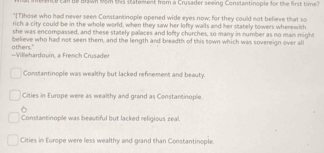 what inference can be drawn from this statement from a Crusader seeing Constantinople for the first time?
"[T)hose who had never seen Constantinople opened wide eyes now; for they could not believe that so
rich a city could be in the whole world, when they saw her lofty walls and her stately towers wherewith
she was encompassed, and these stately palaces and lofty churches, so many in number as no man might
believe who had not seen them, and the length and breadth of this town which was sovereign over all
others."
—Villehardouin, a French Crusader
Constantinople was wealthy but lacked refnement and beauty.
Cities in Europe were as wealthy and grand as Constantinople.
Constantinople was beautiful but lacked religious zeal.
Cities in Europe were less wealthy and grand than Constantinople.